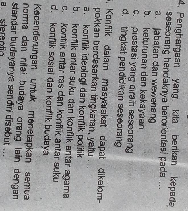 Penghargaan yang kita berikan kepada
seseorang hendaknya berorientasi pada....
a. jabatan dan wewenang
b. keturunan dan kekayaan
c. prestasi yang diraih seseorang
d. tingkat pendidikan seseorang
5. Konflik dalam masyarakat dapat dikelom-
pokkan berdasarkan tingkatan, yaitu ...
a. konflik ideologi dan konflik politik
b. konflik antar suku dan konflik antar agama
c. konflik antar ras dan konflik antar suku
d. konflik sosial dan konflik budaya
Kecenderungan untuk menetapkan semua
norma dan nilai budaya orang lain dengan
standar budayanya sendiri disebut ..
a. stereotin
