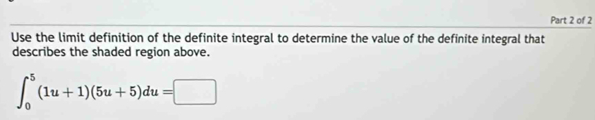 Use the limit definition of the definite integral to determine the value of the definite integral that 
describes the shaded region above.
∈t _0^5(1u+1)(5u+5)du=□