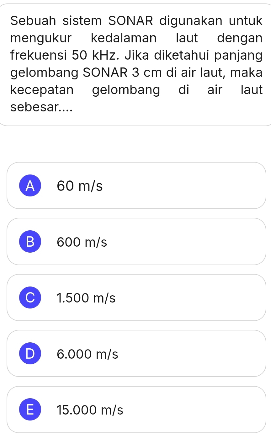 Sebuah sistem SONAR digunakan untuk
mengukur kedalaman laut dengan
frekuensi 50 kHz. Jika diketahui panjang
gelombang SONAR 3 cm di air laut, maka
kecepatan gelombang di air laut
sebesar....
A 60 m/s
B 600 m/s
C 1.500 m/s
D 6.000 m/s
E 15.000 m/s