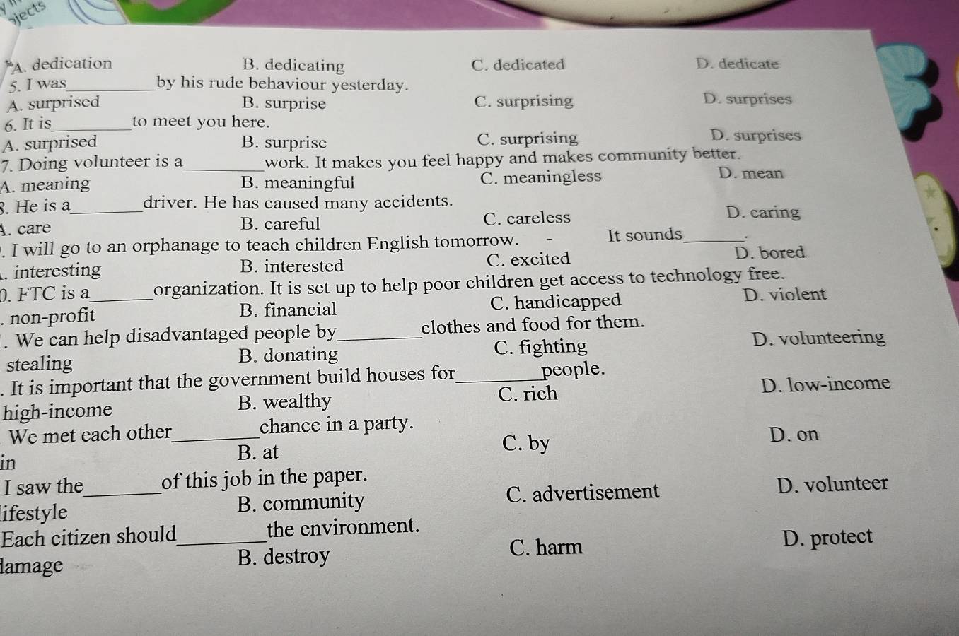 jects
A. dedication B. dedicating C. dedicated D. dedicate
5. I was_ by his rude behaviour yesterday.
A. surprised B. surprise C. surprising D. surprises
6. It is_ to meet you here.
A. surprised B. surprise C. surprising D. surprises
7. Doing volunteer is a_ work. It makes you feel happy and makes community better.
A. meaning B. meaningful C. meaningless
D. mean
8. He is a_ driver. He has caused many accidents. D. caring
A. care B. careful C. careless
. I will go to an orphanage to teach children English tomorrow. It sounds_ .
. interesting B. interested C. excited
D. bored
0. FTC is a_ organization. It is set up to help poor children get access to technology free.
non-profit B. financial C. handicapped
D. violent
. We can help disadvantaged people by_ clothes and food for them.
stealing
B. donating C. fighting D. volunteering
. It is important that the government build houses for_ people.
high-income B. wealthy C. rich D. low-income
We met each other_ chance in a party. D. on
B. at
C. by
in
I saw the_ of this job in the paper.
C. advertisement D. volunteer
lifestyle B. community
Each citizen should_ the environment.
C. harm D. protect
lamage B. destroy
