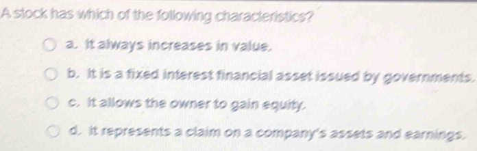 A stock has which of the following characteristics?
a. It always increases in value.
b. It is a fixed interest financial asset issued by governments.
c. It allows the owner to gain equity.
d. It represents a claim on a company's assets and earnings.