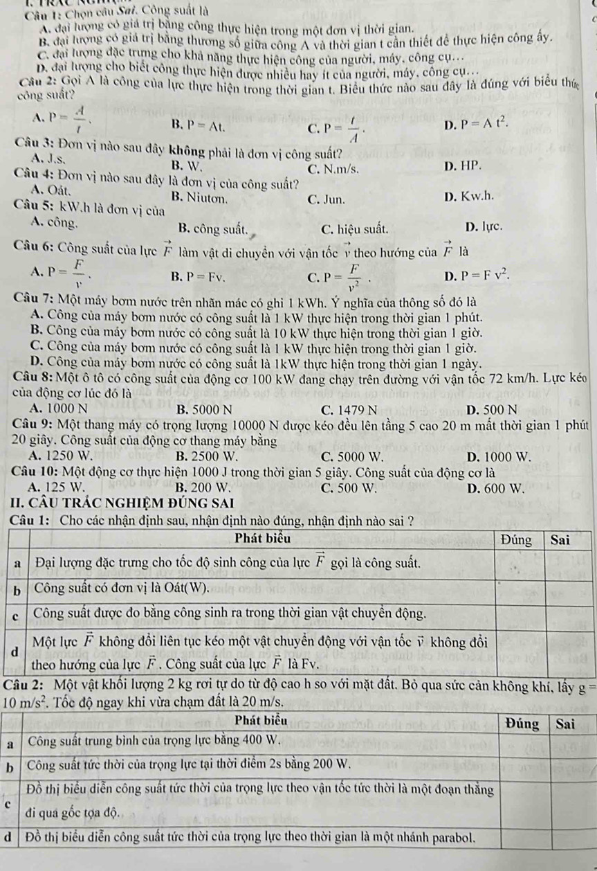 Chọn câu Sai. Công suất là
A đại lượng có giá trị bằng công thực hiện trong một đơn vị thời gian.
B. đại lượng có giá trị bằng thương số giữa công A và thời gian t cần thiết để thực hiện công ấy.
C. đại lượng đặc trưng cho khả năng thực hiện công của người, máy, công cụ...
D. đại lượng cho biết công thực hiện được nhiều hay ít của người, máy, công cụ...
Cầu 2: Gọi A là công của lực thực hiện trong thời gian t. Biểu thức nào sau đây là đúng với biểu thức
công suất?
A. P= A/t . B. P=At. D. P=At^2.
C. P= t/A .
Câu 3: Đơn vị nào sau đây không phải là đơn vị công suất?
A. J.s. B. W. C. N.m/s. D. HP.
Câu 4: Đơn vị nào sau đây là đơn vị của công suất?
A. Oát. B. Niuton. C. Jun. D. Kw.h.
Câu 5: kW.h là đơn vị của
A. công. B. công suất. C. hiệu suất. D. lựrc.
* Câu 6: Công suất của lực vector F làm vật di chuyền với vận tốc v theo hướng của vector F là
A. P= F/v . P= F/v^2 . D. P=Fv^2.
B. P=Fv. C.
Câu 7: Một máy bơm nước trên nhãn mác có ghi 1 kWh. Ý nghĩa của thông số đó là
A. Công của máy bơm nước có công suất là 1 kW thực hiện trong thời gian 1 phút.
B. Công của máy bơm nước có công suất là 10 kW thực hiện trong thời gian 1 giờ.
C. Công của máy bơm nước có công suất là 1 kW thực hiện trong thời gian 1 giờ.
D. Công của máy bơm nước có công suất là 1kW thực hiện trong thời gian 1 ngày.
Câu 8: Một ô tô có công suất của động cơ 100 kW đang chạy trên đường với vận tốc 72 km/h. Lực kéo
của động cơ lúc đó là
A. 1000 N B. 5000 N C. 1479 N D. 500 N
Câu 9: Một thang máy có trọng lượng 10000 N được kéo đều lên tầng 5 cao 20 m mất thời gian 1 phút
20 giây. Công suất của động cơ thang máy bằng
A. 1250 W. B. 2500 W. C. 5000 W. D. 1000 W.
Câu 10: Một động cơ thực hiện 1000 J trong thời gian 5 giây. Công suất của động cơ là
A. 125 W. B. 200 W. C. 500 W. D. 600 W.
II. CÂU TRÁC NGHIệM đÚnG SAi
Câu 1: Cho các nhận định sau, nhận 
Câu 2: Một vật khối lượng 2 kg rơi tự do từ độ cao h so với mặt đất. Bỏ qua sức cản không khí, lấy g=
a
b
c