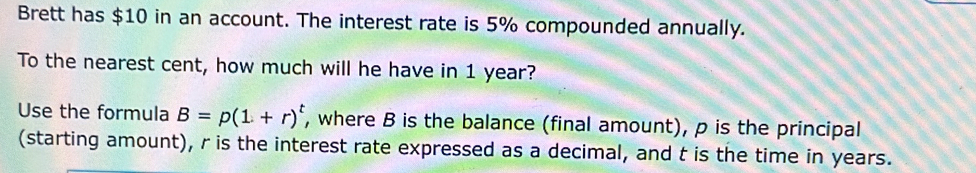 Brett has $10 in an account. The interest rate is 5% compounded annually. 
To the nearest cent, how much will he have in 1 year? 
Use the formula B=p(1+r)^t , where B is the balance (final amount), p is the principal 
(starting amount), r is the interest rate expressed as a decimal, and t is the time in years.