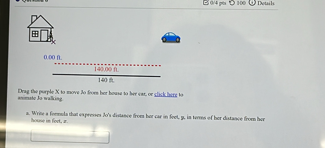 □0/4 pts つ 100 Details
0.00 ft.
140.00 ft.
140 ft. 
Drag the purple X to move Jo from her house to her car, or click here to 
animate Jo walking. 
a. Write a formula that expresses Jo's distance from her car in feet, y, in terms of her distance from her 
house in feet, x.