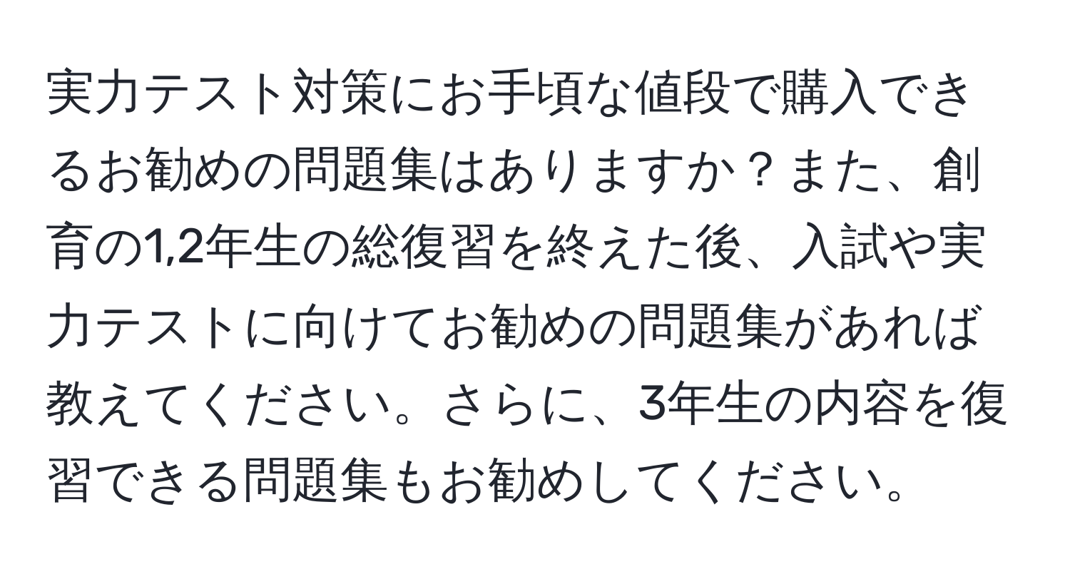 実力テスト対策にお手頃な値段で購入できるお勧めの問題集はありますか？また、創育の1,2年生の総復習を終えた後、入試や実力テストに向けてお勧めの問題集があれば教えてください。さらに、3年生の内容を復習できる問題集もお勧めしてください。