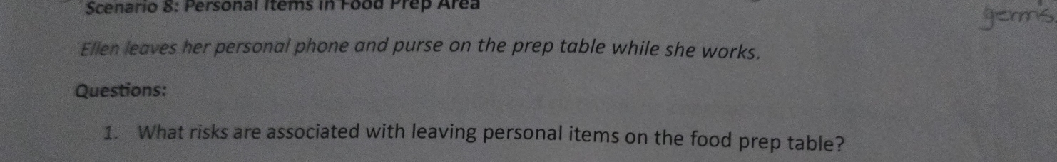 Scenario 8: Personal Items in Food Prep Area 
Ellen leaves her personal phone and purse on the prep table while she works. 
Questions: 
1. What risks are associated with leaving personal items on the food prep table?