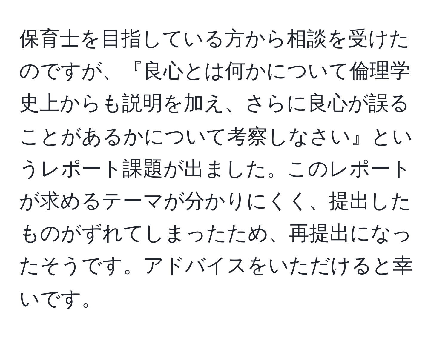 保育士を目指している方から相談を受けたのですが、『良心とは何かについて倫理学史上からも説明を加え、さらに良心が誤ることがあるかについて考察しなさい』というレポート課題が出ました。このレポートが求めるテーマが分かりにくく、提出したものがずれてしまったため、再提出になったそうです。アドバイスをいただけると幸いです。