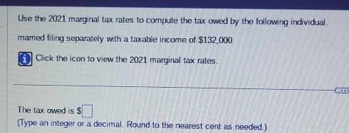 Use the 2021 marginal tax rates to compute the tax owed by the following individual. 
married filing separately with a taxable income of $132,000
Click the icon to view the 2021 marginal tax rates. 
The tax owed is $□
(Type an integer or a decimal. Round to the nearest cent as needed.)