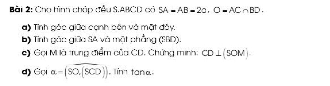 Cho hình chóp đầu S. ABCD có SA=AB=2a, O=AC∩ BD. 
a) Tính góc giữa cạnh bên và mặt đáy. 
b) Tính góc giữa SA và mặt phẳng (SBD). 
c) Gọi M là trung điểm của CD. Chứng minh: CD⊥ (SOM). 
d) Gọi alpha =(SO,(SCD)). Tính tanα.