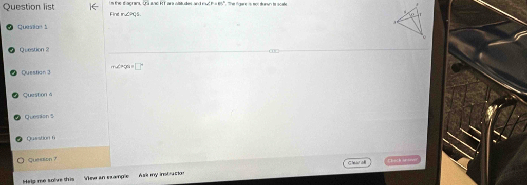 Question list In the diagram, QS and R T are alititudes and m ∠ P=65°. The fiqure is not drawn to scale 
Find m∠ PQS
Question 1 
Question 2
m∠ PQS=□°
Question 3 
Question 4 
Question 5 
Question 6 
Question 7 Clear all Check an 
Help me solve this View an example Ask my instructor