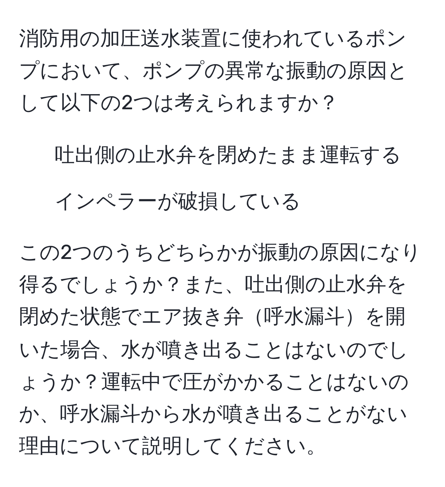 消防用の加圧送水装置に使われているポンプにおいて、ポンプの異常な振動の原因として以下の2つは考えられますか？  
1. 吐出側の止水弁を閉めたまま運転する  
2. インペラーが破損している  

この2つのうちどちらかが振動の原因になり得るでしょうか？また、吐出側の止水弁を閉めた状態でエア抜き弁呼水漏斗を開いた場合、水が噴き出ることはないのでしょうか？運転中で圧がかかることはないのか、呼水漏斗から水が噴き出ることがない理由について説明してください。