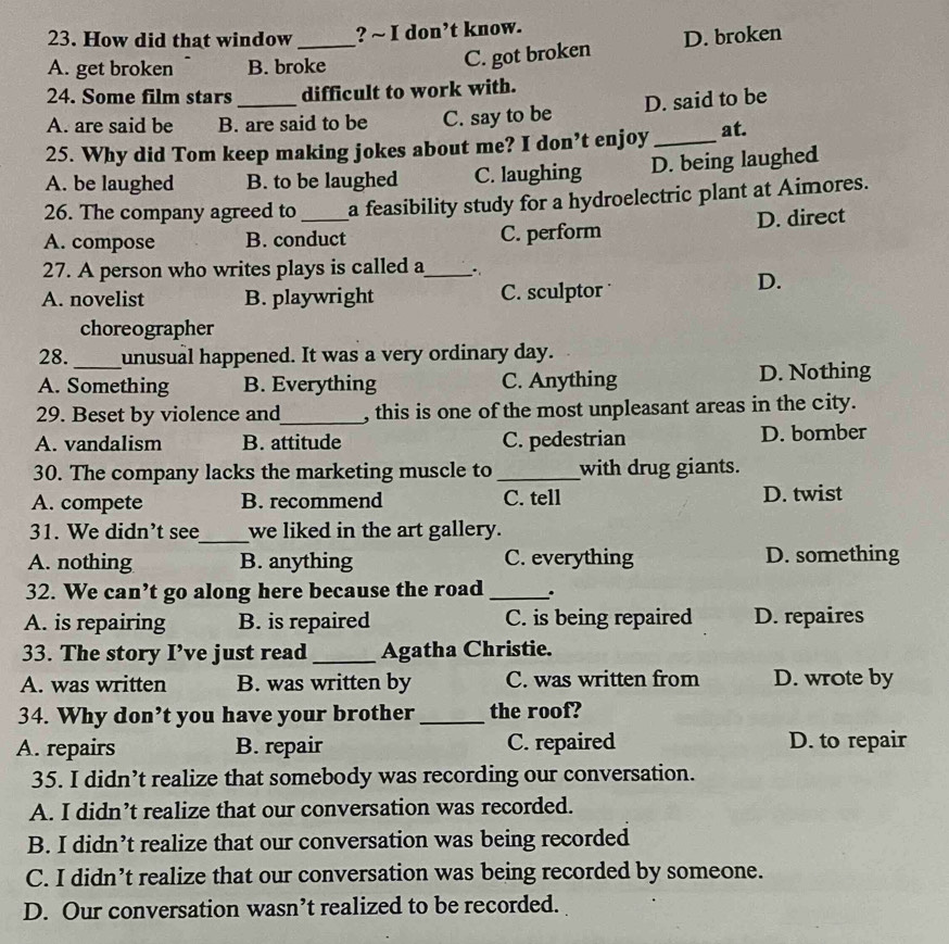 How did that window_ ? ~ I don’t know.
A. get broken B. broke
C. got broken D. broken
24. Some film stars_ difficult to work with.
A. are said be B. are said to be C. say to be D. said to be
25. Why did Tom keep making jokes about me? I don’t enjoy _at.
A. be laughed B. to be laughed C. laughing D. being laughed
26. The company agreed to a feasibility study for a hydroelectric plant at Aimores.
A. compose B. conduct C. perform D. direct
27. A person who writes plays is called a_ ,
A. novelist B. playwright C. sculptor
D.
choreographer
28. _unusual happened. It was a very ordinary day.
A. Something B. Everything C. Anything D. Nothing
29. Beset by violence and_ , this is one of the most unpleasant areas in the city.
A. vandalism B. attitude C. pedestrian D. bornber
30. The company lacks the marketing muscle to _with drug giants.
A. compete B. recommend C. tell D. twist
31. We didn’t see_ we liked in the art gallery.
A. nothing B. anything C. everything D. something
32. We can’t go along here because the road _.
A. is repairing B. is repaired C. is being repaired D. repaires
33. The story I’ve just read _Agatha Christie.
A. was written B. was written by C. was written from D. wrote by
34. Why don’t you have your brother_ the roof?
A. repairs B. repair C. repaired D. to repair
35. I didn’t realize that somebody was recording our conversation.
A. I didn’t realize that our conversation was recorded.
B. I didn’t realize that our conversation was being recorded
C. I didn’t realize that our conversation was being recorded by someone.
D. Our conversation wasn’t realized to be recorded.