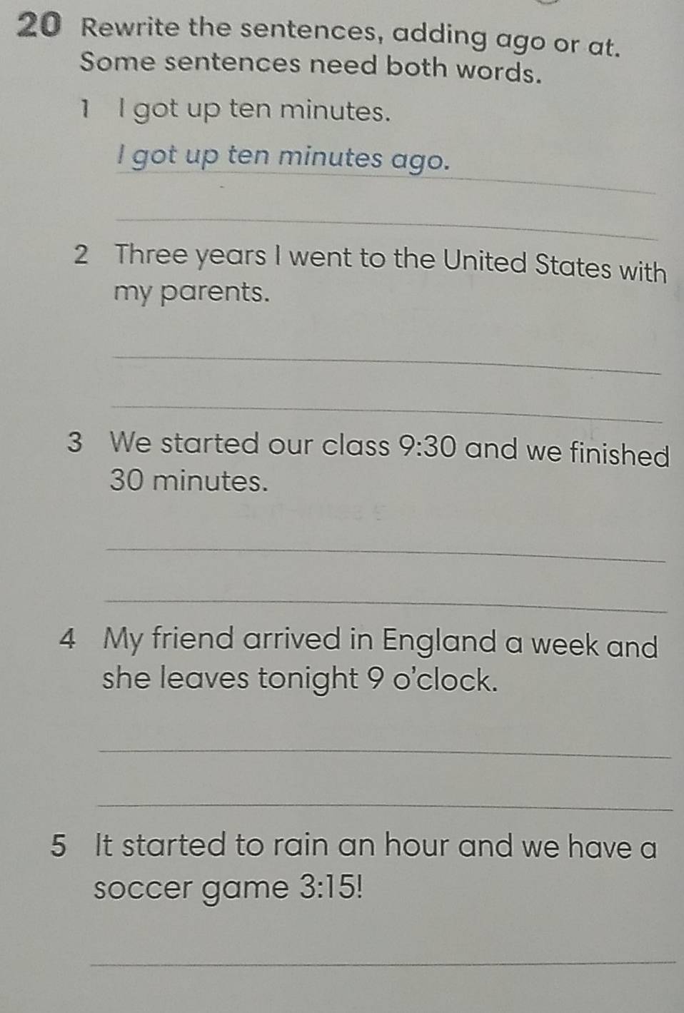 Rewrite the sentences, adding ago or at. 
Some sentences need both words. 
1 l got up ten minutes. 
_ 
l got up ten minutes ago. 
_ 
2 Three years I went to the United States with 
my parents. 
_ 
_ 
3 We started our class 9:30 and we finished
30 minutes. 
_ 
_ 
4 My friend arrived in England a week and 
she leaves tonight 9 o'clock. 
_ 
_ 
5 It started to rain an hour and we have a 
soccer game 3:15
_