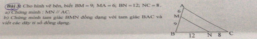 Cho hình vẽ bên, biết BM=9; MA=6; BN=12; NC=8. 
a) Chứng minh : MNparallel AC. 
b) Chứng minh tam giác BMN đồng dạng với tam giác BAC và 
viết các dãy ti số đồng dạng.