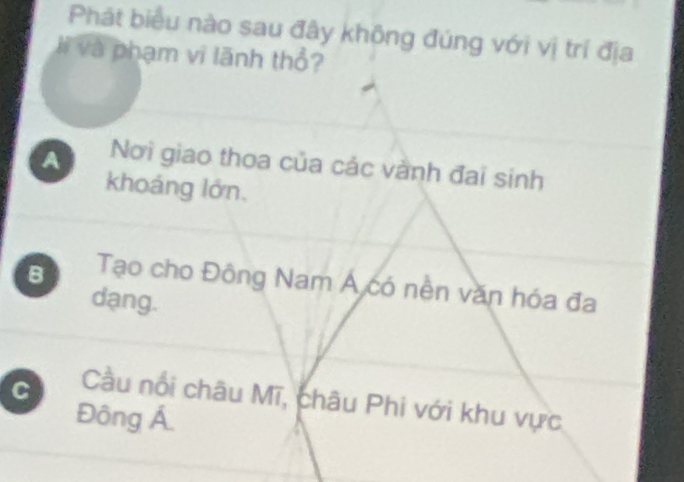 Phát biểu nào sau đây không đúng với vị trí địa
li và phạm vi lãnh thổ?
A Nơi giao thoa của các vành đai sinh
khoáng lớn,
B Tạo cho Đông Nam Á có nền văn hóa đa
dạng.
C Cầu nổi châu Mĩ, châu Phi với khu vực
Đông Á