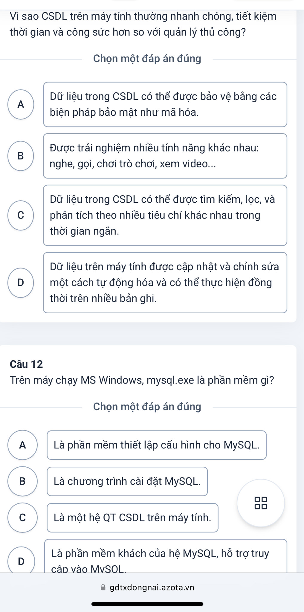 Vì sao CSDL trên máy tính thường nhanh chóng, tiết kiệm
thời gian và công sức hơn so với quản lý thủ công?
Chọn một đáp án đúng
Dữ liệu trong CSDL có thể được bảo vệ bằng các
A
biện pháp bảo mật như mã hóa.
Được trải nghiệm nhiều tính năng khác nhau:
B
nghe, gọi, chơi trò chơi, xem video...
Dữ liệu trong CSDL có thể được tìm kiếm, lọc, và
C phân tích theo nhiều tiêu chí khác nhau trong
thời gian ngắn.
Dữ liệu trên máy tính được cập nhật và chỉnh sửa
D một cách tự động hóa và có thể thực hiện đồng
thời trên nhiều bản ghi.
Câu 12
Trên máy chạy MS Windows, mysql.exe là phần mềm gì?
Chọn một đáp án đúng
A Là phần mềm thiết lập cấu hình cho MySQL.
B Là chương trình cài đặt MySQL.
8
C Là một hệ QT CSDL trên máy tính.
Là phần mềm khách của hệ MySQL, hỗ trợ truy
D
câp vào MvSOL.
gdtxdongnai.azota.vn