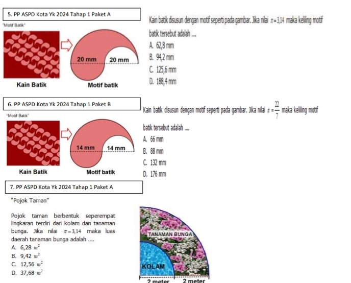 PP ASPD Kota Yk 2024 Tahap 1 Paket A
''Motif Batik'' Kain batik disusun dengan motif seperti pada gambar. Jika nilai x=3.14 maka keliling motif
batik tersebut adalah ....
A. 62,8 mm
20 mm 20 mm B. 94,2 mm
C. 125,6 mm
Kain Batik Motif batik D. 188,4 mm
6. PP ASPD Kota Yk 2024 Tahap 1 Paket B
Kain batik disusun dengan motif seperti pada gambar. Jika nilai x= 22/7  maka keliling motif
tersebut adalah ....
mm
mm
2 mm
6 mm
7. PP ASPD Kota Yk 2024 Tahap 1 Paket A
“Pojok Taman”
Pojok taman berbentuk seperempat
lingkaran terdiri dari kolam dan tanaman
bunga. Jika nilai π =3,14 maka luas TANAMAN BUNGA
daerah tanaman bunga adalah ....
A. 6, 28m^2
B. 9,42m^2
C. 12, 56m^2 KOLAM
D. 37,68m^2
2 meter 2 meter