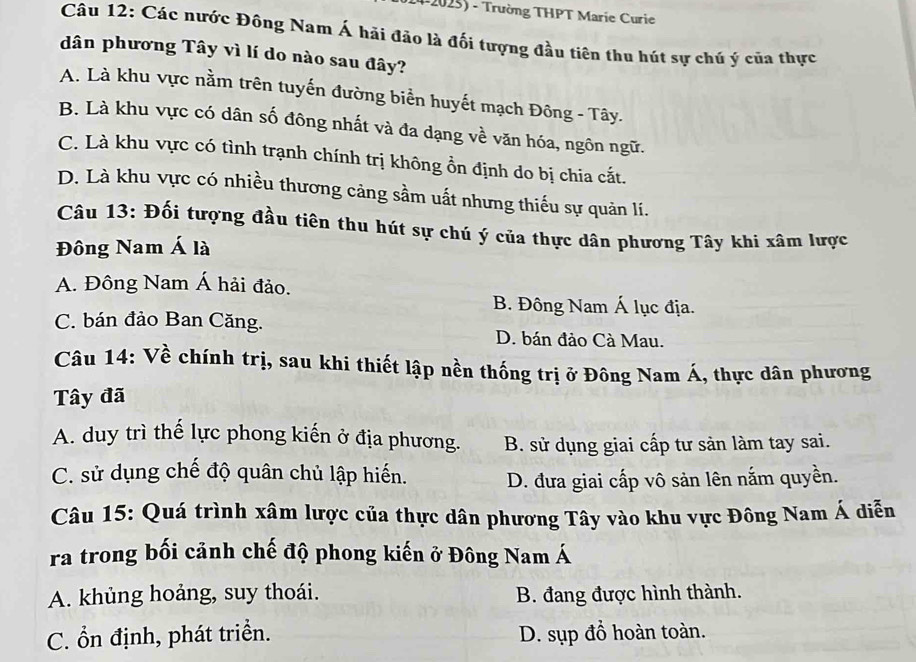 Trường THPT Marie Curie
Câu 12: Các nước Đông Nam Á hải đảo là đối tượng đầu tiên thu hút sự chú ý của thực
dân phương Tây vì lí do nào sau đây?
A. Là khu vực nằm trên tuyến đường biển huyết mạch Đông - Tây.
B. Là khu vực có dân số đông nhất và đa dạng về văn hóa, ngôn ngữ.
C. Là khu vực có tình trạnh chính trị không ổn định do bị chia cắt.
D. Là khu vực có nhiều thương cảng sầm uất nhưng thiếu sự quản lí.
Câu 13: Đối tượng đầu tiên thu hút sự chú ý của thực dân phương Tây khi xâm lược
Đông Nam Á là
A. Đông Nam Á hải đảo.
B. Đông Nam Á lục địa.
C. bán đảo Ban Căng. D. bán đảo Cà Mau.
Câu 14: Về chính trị, sau khi thiết lập nền thống trị ở Đông Nam Á, thực dân phương
Tây đã
A. duy trì thế lực phong kiến ở địa phương. B. sử dụng giai cấp tư sản làm tay sai.
C. sử dụng chế độ quân chủ lập hiến. D. đưa giai cấp vô sản lên nắm quyền.
Câu 15: Quá trình xâm lược của thực dân phương Tây vào khu vực Đông Nam Á diễn
ra trong bối cảnh chế độ phong kiến ở Đông Nam Á
A. khủng hoảng, suy thoái. B. đang được hình thành.
C. ổn định, phát triển. D. sụp đồ hoàn toàn.