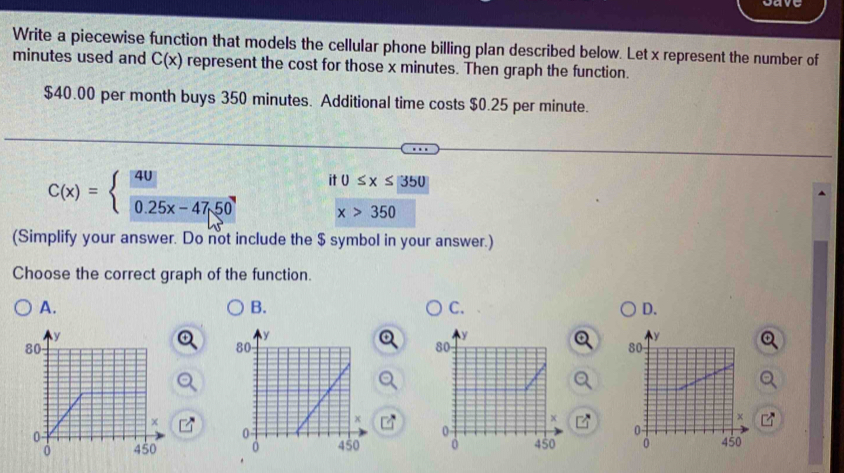 Write a piecewise function that models the cellular phone billing plan described below. Let x represent the number of
minutes used and C(x) represent the cost for those x minutes. Then graph the function.
$40.00 per month buys 350 minutes. Additional time costs $0.25 per minute.
C(x)= y 0.25x-47.50
it 0≤ x≤ 350
x>350
(Simplify your answer. Do not include the $ symbol in your answer.)
Choose the correct graph of the function.
A.
B.
C.
D.