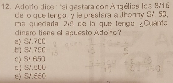 Adolfo dice : ''si gastara con Angélica los 8/15
de lo que tengo, y le prestara a Jhonny S/. 50,
me quedaría 2/5 de lo que tengo ¿Cuánto
dinero tiene el apuesto Adolfo?
a) S/.700
b) S/.750
c) S/.650
d) S/. 500
e) S/.550