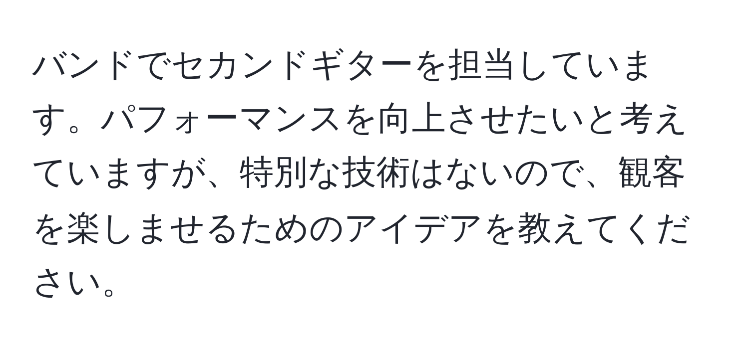 バンドでセカンドギターを担当しています。パフォーマンスを向上させたいと考えていますが、特別な技術はないので、観客を楽しませるためのアイデアを教えてください。