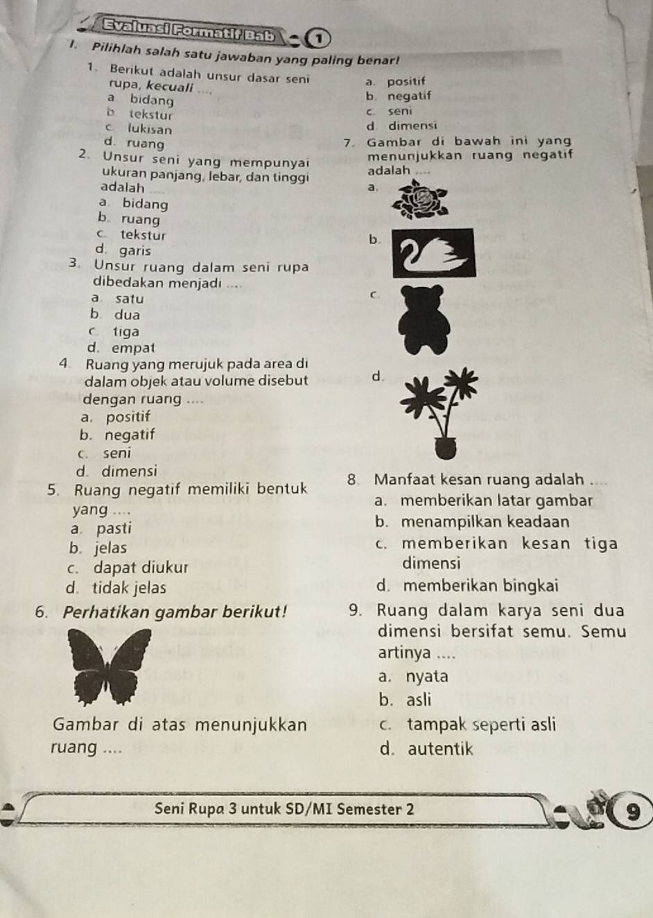 Evaluasi Formatif Bab a
1. Pilihlah salah satu jawaban yang paling benar!
1. Berikut adalah unsur dasar seni a. positif
rupa, kecuali ...
a bidang
b negatif
b tekstur
c seni
c lukisan
d dimensi
d ruang 7. Gambar di bawah ini yang
menunjukkan ruang negatif
2. Unsur seni yang mempunya ...
ukuran panjang, lebar, dan tinggi adalah
adalah a.
a bidang
b ruang b.
c tekstur
d garis
3. Unsur ruang dalam seni rupa
dibedakan menjadi ....
a satu
C.
b dua
c tiga
d. empat
4 Ruang yang merujuk pada area di
dalam objek atau volume disebut d.
dengan ruang ....
a. positif
b. negatif
c. seni
d dimensi
5. Ruang negatif memiliki bentuk 8. Manfaat kesan ruang adalah
a. memberikan latar gambar
yang ....
a pasti
b. menampilkan keadaan
b. jelas c. memberikan kesan tiga
c. dapat diukur dimensi
d tidak jelas d. memberikan bingkai
6. Perhatikan gambar berikut! 9. Ruang dalam karya seni dua
dimensi bersifat semu. Semu
artinya ....
a. nyata
b. asli
Gambar di atas menunjukkan c. tampak seperti asli
ruang .... d. autentik
Seni Rupa 3 untuk SD/MI Semester 2 9