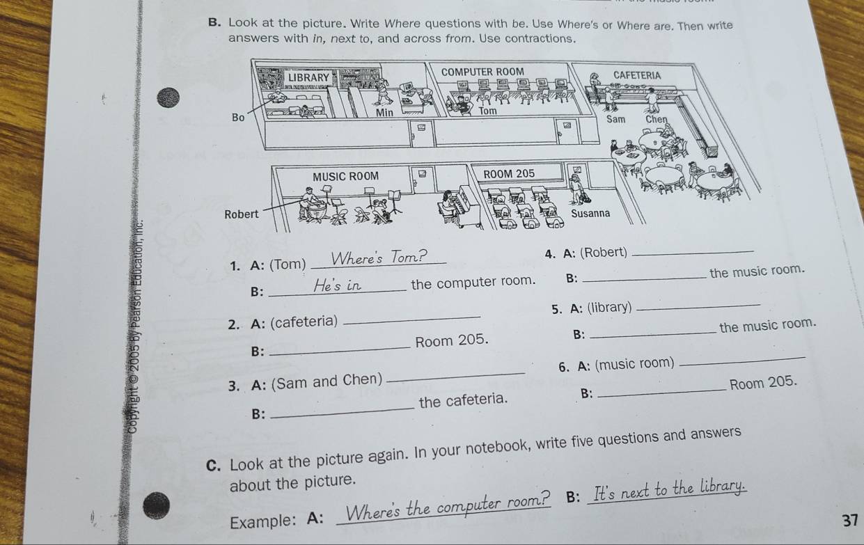 Look at the picture. Write Where questions with be. Use Where's or Where are. Then write 
answers with in, next to, and across from. Use contractions. 
Tm n 
1. A: (Tom) _ 4. A: (Robert)_ 
B: _the computer room. B: _the music room. 
2. A: (cafeteria) _5. A: (library)_ 
B: __the music room. 
Room 205. B: 
3. A: (Sam and Chen) _6. A: (music room) 
_ 
the cafeteria. B: Room 205. 
B: 
_ 
C. Look at the picture again. In your notebook, write five questions and answers 
about the picture. 
Example: A: _Whe t ? B: _It's next to the library. 
37