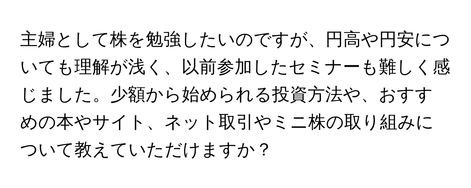 主婦として株を勉強したいのですが、円高や円安についても理解が浅く、以前参加したセミナーも難しく感じました。少額から始められる投資方法や、おすすめの本やサイト、ネット取引やミニ株の取り組みについて教えていただけますか？