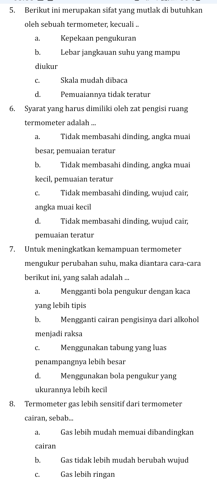 Berikut ini merupakan sifat yang mutlak di butuhkan
oleh sebuah termometer, kecuali ..
a. Kepekaan pengukuran
b. Lebar jangkauan suhu yang mampu
diukur
C. Skala mudah dibaca
d. Pemuaiannya tidak teratur
6. Syarat yang harus dimiliki oleh zat pengisi ruang
termometer adalah ...
a. Tidak membasahi dinding, angka muai
besar, pemuaian teratur
b. Tidak membasahi dinding, angka muai
kecil, pemuaian teratur
c. Tidak membasahi dinding, wujud cair,
angka muai kecil
d. Tidak membasahi dinding, wujud cair,
pemuaian teratur
7. Untuk meningkatkan kemampuan termometer
mengukur perubahan suhu, maka diantara cara-cara
berikut ini, yang salah adalah ...
a. Mengganti bola pengukur dengan kaca
yang lebih tipis
b. Mengganti cairan pengisinya dari alkohol
menjadi raksa
c. Menggunakan tabung yang luas
penampangnya lebih besar
d. Menggunakan bola pengukur yang
ukurannya lebih kecil
8. Termometer gas lebih sensitif dari termometer
cairan, sebab...
a. Gas lebih mudah memuai dibandingkan
cairan
b. Gas tidak lebih mudah berubah wujud
C. Gas lebih ringan