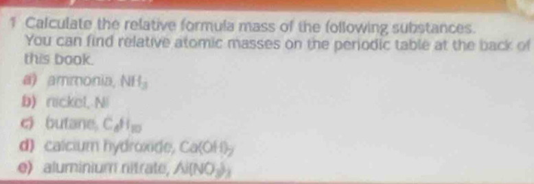 Calculate the relative formula mass of the following substances. 
You can find relative atomic masses on the periodic table at the back of 
this book. 
a) ammonia, NH_3
b) nickel, Ni 
c butane CaHo 
d) calcium hydroxide, Ca(OH)_2
e) aluminium nitrate, N(NO_3)