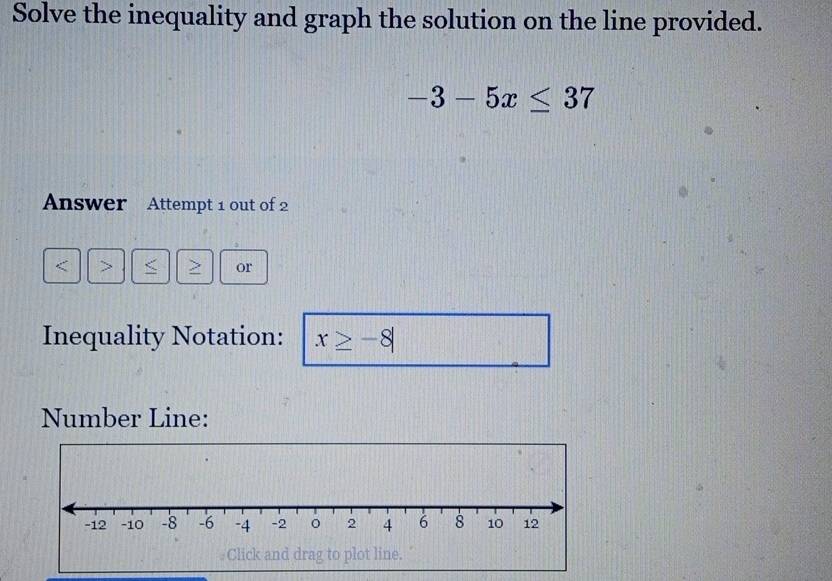 Solve the inequality and graph the solution on the line provided.
-3-5x≤ 37
Answer Attempt 1 out of 2 
< > < > or 
Inequality Notation: x≥ -8|
Number Line: 
Click and drag to plot line.