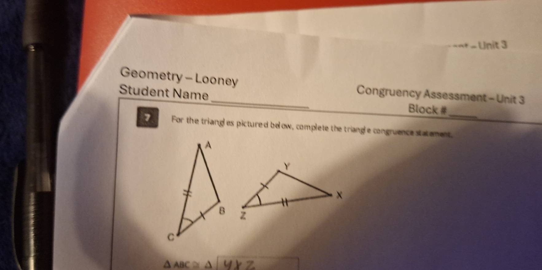 Geometry - Looney Congruency Assessment - Unit 3 
Student Name 
Block # 
_ 
For the triangl es pictured below, complete the triangle congruence statement.
△ ABC≌ △ a