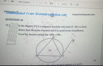 aあ Ask Copilot + 12 of 28 
Moowntcaded from Stanmorephysics.com LimpopoDoE/September 2024 
QUESTION 10 
10.1 In the diagram PQ is a tangent to the circle with centre O. PR is a chord 
drawn from the point of contact and S is a point on the circumference. 
Proof the theorem stating that 'C hat PR=Phat SR. 
(5)
rs Mand N intersect at A and B.