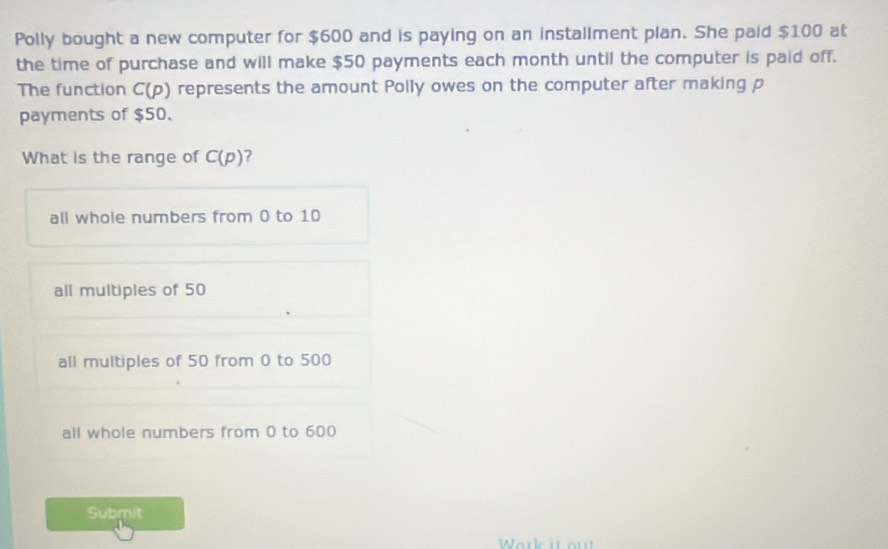 Polly bought a new computer for $600 and is paying on an installment plan. She paid $100 at
the time of purchase and will make $50 payments each month until the computer is paid off.
The function C(p) represents the amount Polly owes on the computer after making p
payments of $50
What is the range of C(p) ?
all whole numbers from 0 to 10
all multiples of 50
all multiples of 50 from 0 to 500
all whole numbers from 0 to 600
Submit
Work it ou