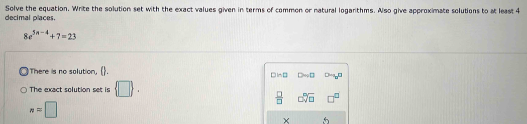 Solve the equation. Write the solution set with the exact values given in terms of common or natural logarithms. Also give approximate solutions to at least 4
decimal places.
8e^(5n-4)+7=23
There is no solution, □In⊥ □ log □ □ log _□ □
The exact solution set is  □ .
 □ /□   □ sqrt[□](□ )
napprox □
5