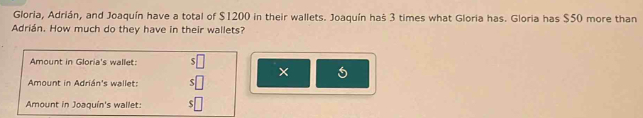 Gloria, Adrián, and Joaquín have a total of $1200 in their wallets. Joaquín haš 3 times what Gloria has. Gloria has $50 more than 
Adrián. How much do they have in their wallets? 
Amount in Gloria's wallet: $□
× 
Amount in Adrián's wallet: $□
Amount in Joaquín's wallet: $□