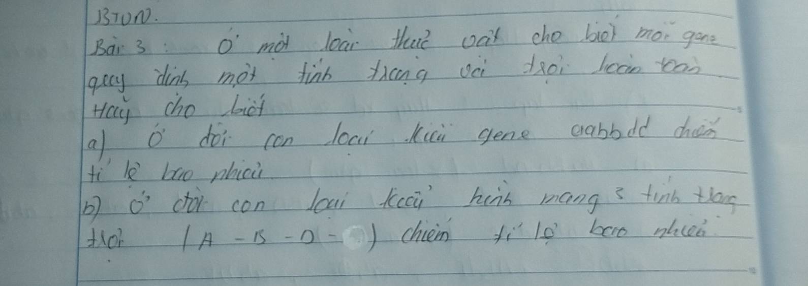 BTUN. 
Bai 3 : O' mot lear that oat cho bot mor gone 
gecy dins mot finh thng oèi dàoi loan toān 
Hay cho biot 
a o dói con loai kii gene crabbdd cho 
fì l bāo phicù 
b) O' dà con lcai kuci huàn mang3 tinn tog
1A-15-0= chieim fìlo bao nlcen