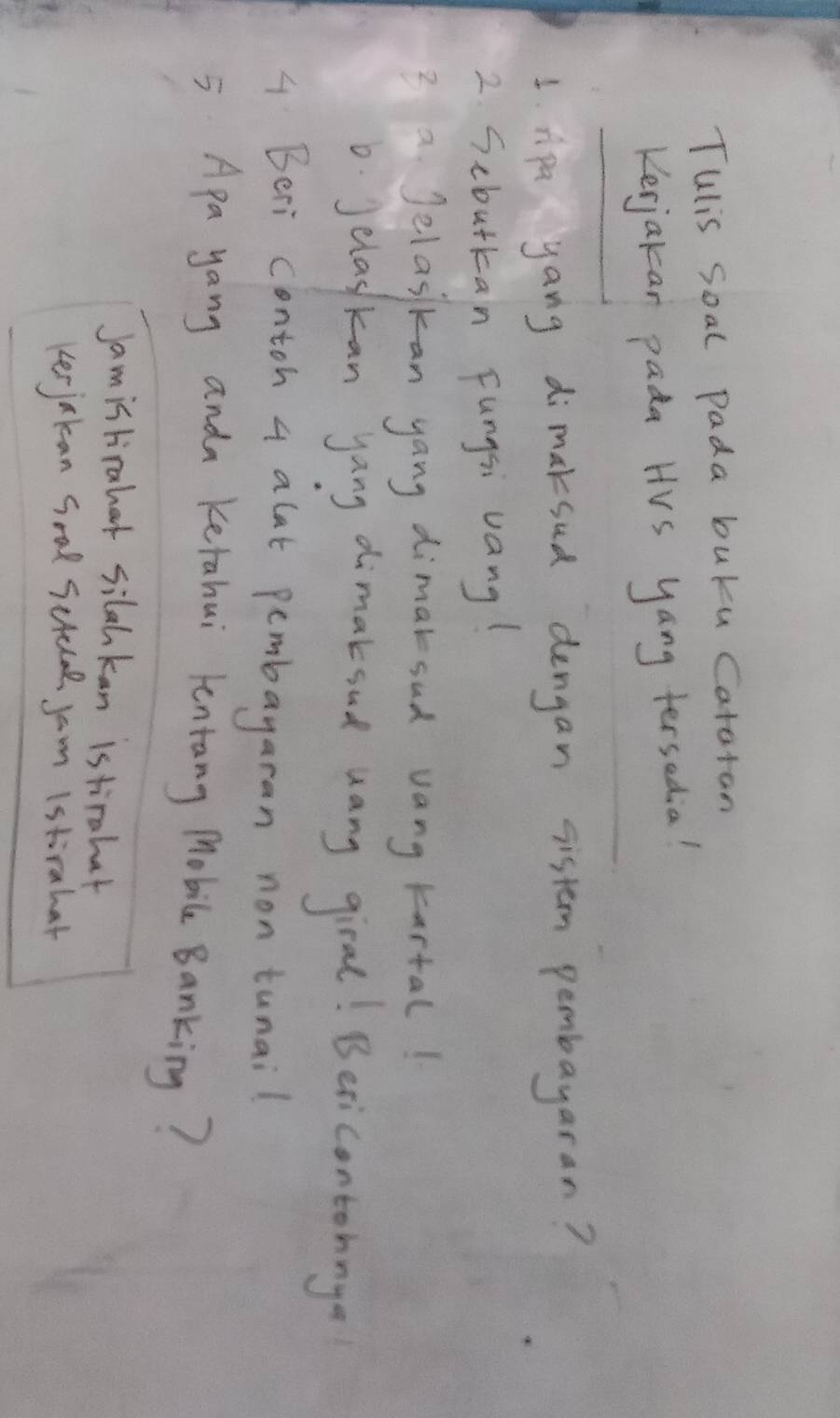 Tulis soal pada buku Catatan 
Kerjakan pada HVs yang tersadia! 
1. Apa yang dimaksud dengan sistem pembayaran? 
2 Scbutkan Fungsi vang! 
3 a Jelasikan yang dimaksud vang kartal! 
6. Jelaskan yang dimaksud uany giral! Besicontohnge 
4 Beri contoh 4 alat pembayaran non tunail 
= Apa yang anda Ketahui lentang Mobile Banking? 
Jamistirahat silahkan istirahat 
kerjakcan Soal Sctelal jam (stirahat