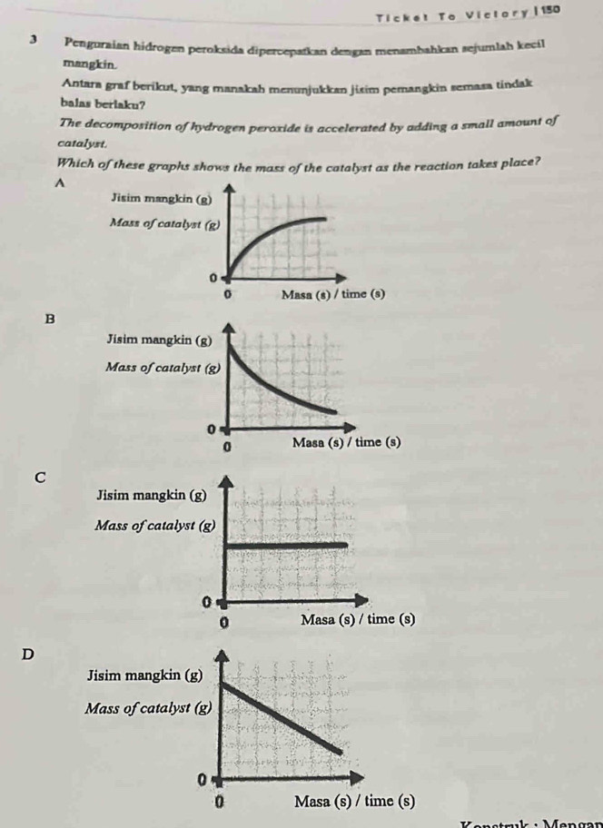 Ticket To Victory |150
3 Penguraian hidrogen peroksida dipercepatkan dengan menamḥahkan sejumlah kecil
mangkin.
Antara graf berikut, yang manakah menunjukkan jisim pemangkin semasa tindak
balas berlaku?
The decomposition of hydrogen peroxide is accelerated by adding a small amount of
catalyst.
Which of these graphs shows the mass of the catalyst as the reaction takes place?
A
Jisim mangkin (g)
Mass of catalyst (g)
。
Masa (s) / time (s)
B
C
Jisim mangkin (g)
Mass of catalyst (g)
0
0 Masa (s) / time (s)
D
Jisim mangkin 
Mass of catalys
me (s)