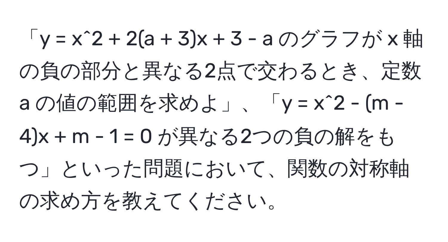 「y = x^2 + 2(a + 3)x + 3 - a のグラフが x 軸の負の部分と異なる2点で交わるとき、定数 a の値の範囲を求めよ」、「y = x^2 - (m - 4)x + m - 1 = 0 が異なる2つの負の解をもつ」といった問題において、関数の対称軸の求め方を教えてください。