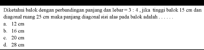 Diketahui balok dengan perbandingan panjang dan lebar =3:4 , jika tinggi balok 15 cm dan
diagonal ruang 25 cm maka panjang diagonal sisi alas pada balok adalah . . . . . .
a. 12 cm
b. 16 cm
c. 20 cm
d. 28 cm