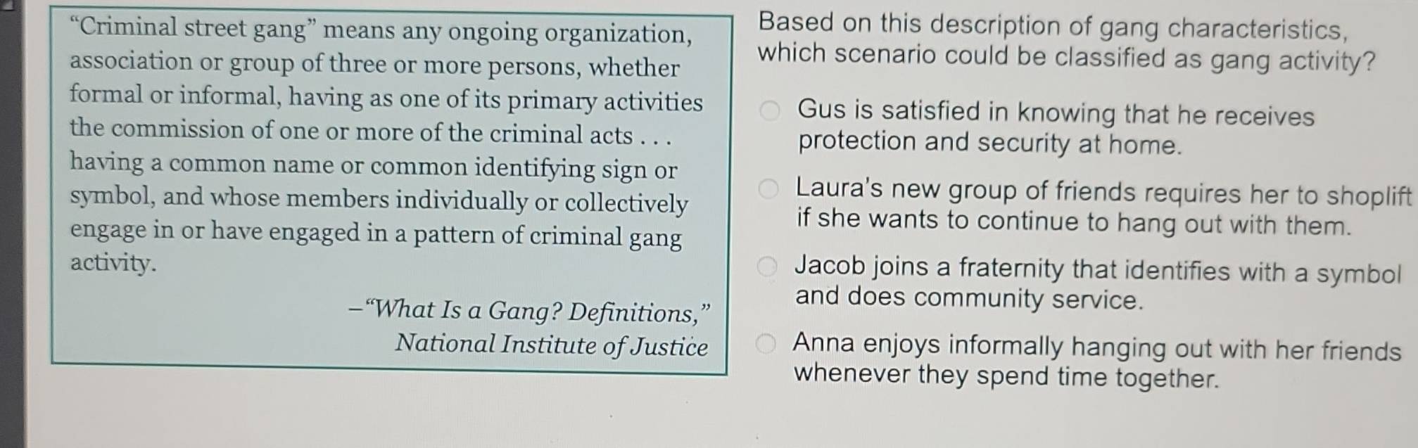 Based on this description of gang characteristics,
“Criminal street gang” means any ongoing organization, which scenario could be classified as gang activity?
association or group of three or more persons, whether
formal or informal, having as one of its primary activities Gus is satisfied in knowing that he receives
the commission of one or more of the criminal acts . . . protection and security at home.
having a common name or common identifying sign or
Laura's new group of friends requires her to shoplift
symbol, and whose members individually or collectively
if she wants to continue to hang out with them.
engage in or have engaged in a pattern of criminal gang
activity.
Jacob joins a fraternity that identifies with a symbol
and does community service.
—“What Is a Gang? Definitions,”
National Institute of Justice Anna enjoys informally hanging out with her friends
whenever they spend time together.