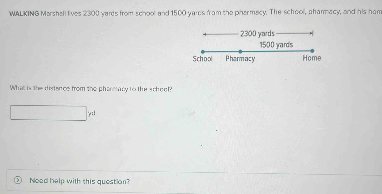 WALKING Marshall lives 2300 yards from school and 1500 yards from the pharmacy. The school, pharmacy, and his hom
2300 yards
1500 yards
School Pharmacy Home 
What is the distance from the pharmacy to the school?
yd
Need help with this question?