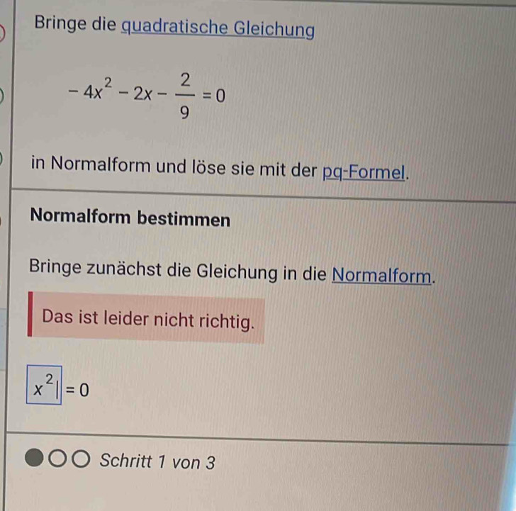 Bringe die quadratische Gleichung
-4x^2-2x- 2/9 =0
in Normalform und löse sie mit der pq-Formel. 
Normalform bestimmen 
Bringe zunächst die Gleichung in die Normalform. 
Das ist leider nicht richtig.
x^2||=0
Schritt 1 von 3