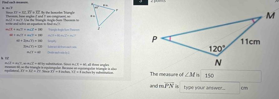 Find each measure.2 points
m∠ Y
Since XY=XZ,overline XY≌ overline XZ By the Isosceles Triangle
Theorem, base angles Z and Y are congruent, so
m∠ Z=m∠ Y. Use the Triangle Angle-Sum Theorem to
write and solve an equation to find m∠ Y
m∠ X+m∠ Y+m∠ Z=180 Triangle Angle-Sum Theorem
60+m∠ Y+m∠ Y=180 m∠ X=60,m∠ Z=m∠ Y
60+2(m∠ Y)=180 Simplify.
2(m∠ Y)=120 Subtract 60 from each side.
m∠ Y=60 Divide each side by 2
b. YZ
m∠ Z=m∠ Y so m ∠ Z=60 by substitution. Since m∠ X=60 , all three angles
measure 60, so the triangle is equiangular. Because an equiangular triangle is also
equilateral, XY=XZ=ZY Since XY=8 inches, YZ=8 inches by substitution. The measure of ∠ M is 150
and moverline PN is type your answer... cm