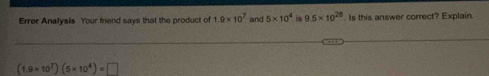 Error Analysis Your friend says that the product of 1.9* 10^7 and 5* 10^4 is 9.5* 10^(28). Is this answer correct? Explain.
(1.9* 10^7)(5* 10^4)=□