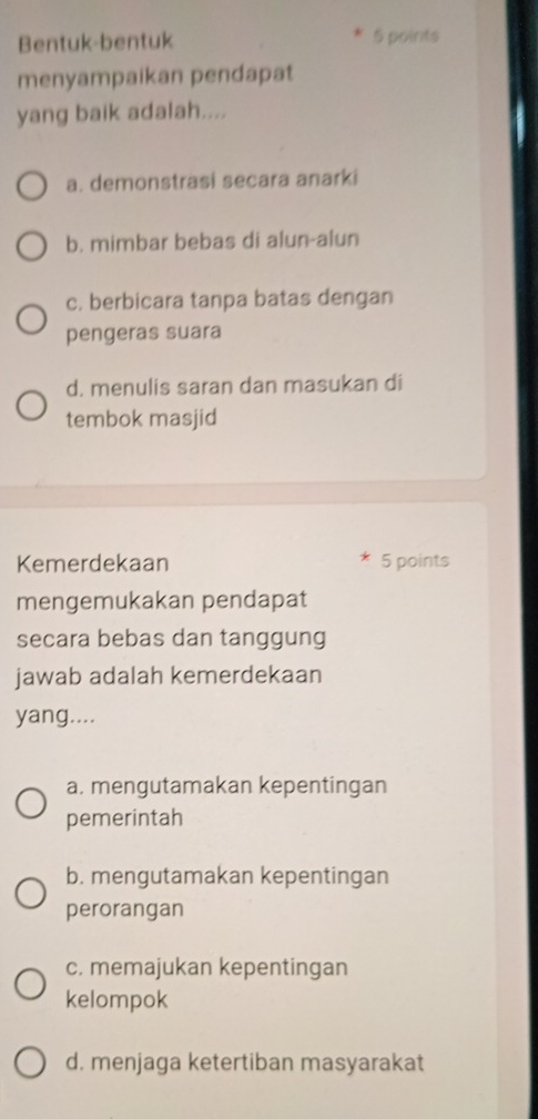 Bentuk-bentuk 5 points
menyampaikan pendapat
yang baik adalah....
a. demonstrasi secara anarki
b. mimbar bebas di alun-alun
c. berbicara tanpa batas dengan
pengeras suara
d. menulis saran dan masukan di
tembok masjid
Kemerdekaan 5 points
mengemukakan pendapat
secara bebas dan tanggung
jawab adalah kemerdekaan
yang....
a. mengutamakan kepentingan
pemerintah
b. mengutamakan kepentingan
perorangan
c. memajukan kepentingan
kelompok
d. menjaga ketertiban masyarakat