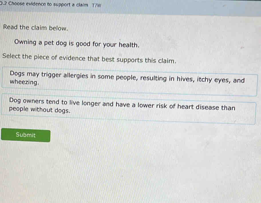 0.2 Choose evidence to support a claim 17W
Read the claim below.
Owning a pet dog is good for your health.
Select the piece of evidence that best supports this claim.
Dogs may trigger allergies in some people, resulting in hives, itchy eyes, and
wheezing.
Dog owners tend to live longer and have a lower risk of heart disease than
people without dogs.
Submit