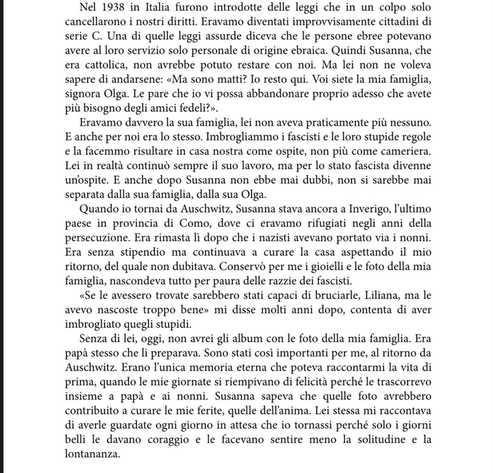 Nel 1938 in Italia furono introdotte delle leggi che in un colpo solo
cancellarono i nostri diritti. Eravamo diventati improvvisamente cittadini di
serie C. Una di quelle leggi assurde diceva che le persone ebree potevano
avere al loro servizio solo personale di origine ebraica. Quindi Susanna, che
era cattolica, non avrebbe potuto restare con noi. Ma lei non ne voleva
sapere di andarsene: «Ma sono matti? Io resto qui. Voi siete la mia famiglia,
signora Olga. Le pare che io vi possa abbandonare proprio adesso che avete
più bisogno degli amici fedeli?».
Eravamo davvero la sua famiglia, lei non aveva praticamente più nessuno.
E anche per noi era lo stesso. Imbrogliammo i fascisti e le loro stupide regole
e la facemmo risultare in casa nostra come ospite, non più come cameriera.
Lei in realtà continuò sempre il suo lavoro, ma per lo stato fascista divenne
unospite. E anche dopo Susanna non ebbe mai dubbi, non si sarebbe mai
separata dalla sua famiglia, dalla sua Olga.
Quando io tornai da Auschwitz, Susanna stava ancora a Inverigo, lultimo
paese in provincia di Como, dove ci eravamo rifugiati negli anni della
persecuzione. Era rimasta lì dopo che i nazisti avevano portato via i nonni.
Era senza stipendio ma continuava a curare la casa aspettando il mio
ritorno, del quale non dubitava. Conservò per me i gioielli e le foto della mia
famiglia, nascondeva tutto per paura delle razzie dei fascisti.
«Se le avessero trovate sarebbero stati capaci di bruciarle, Liliana, ma le
avevo nascoste troppo bene» mi disse molti anni dopo, contenta di aver
imbrogliato quegli stupidi.
Senza di lei, oggi, non avrei gli album con le foto della mia famiglia. Era
papà stesso che li preparava. Sono stati così importanti per me, al ritorno da
Auschwitz. Erano l’unica memoria eterna che poteva raccontarmi la vita di
prima, quando le mie giornate si riempivano di felicità perché le trascorrevo
insieme a papà e ai nonni. Susanna sapeva che quelle foto avrebbero
contribuito a curare le mie ferite, quelle dell’anima. Lei stessa mi raccontava
di averle guardate ogni giorno in attesa che io tornassi perché solo i giorni
belli le davano coraggio e le facevano sentire meno la solitudine e la
lontananza.