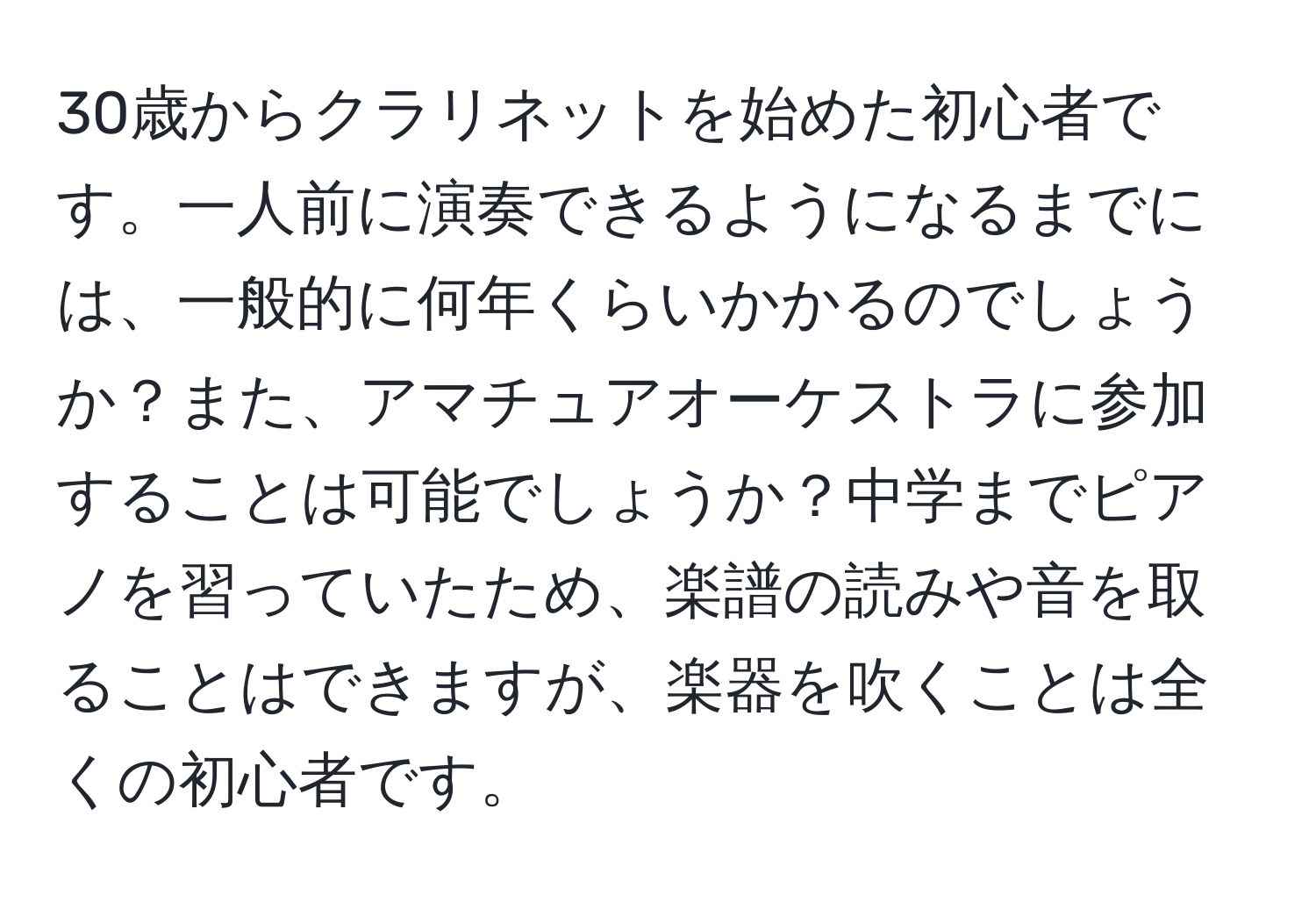 30歳からクラリネットを始めた初心者です。一人前に演奏できるようになるまでには、一般的に何年くらいかかるのでしょうか？また、アマチュアオーケストラに参加することは可能でしょうか？中学までピアノを習っていたため、楽譜の読みや音を取ることはできますが、楽器を吹くことは全くの初心者です。